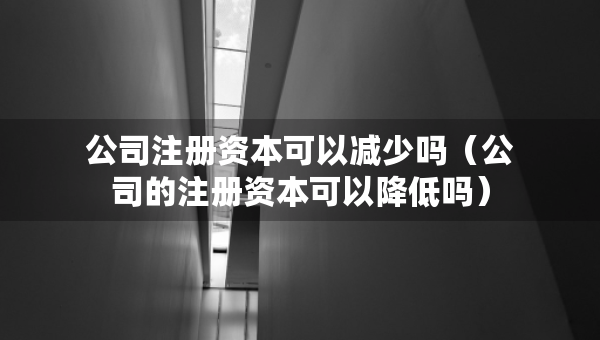 公司注冊資本可以減少嗎（公司的注冊資本可以降低嗎）