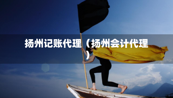 揚(yáng)州記賬代理（揚(yáng)州會計代理）