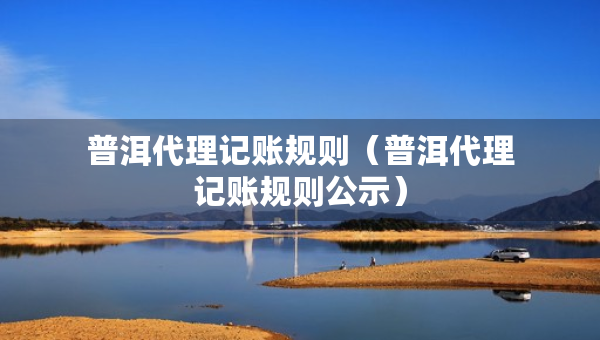 普洱代理記賬規(guī)則（普洱代理記賬規(guī)則公示）