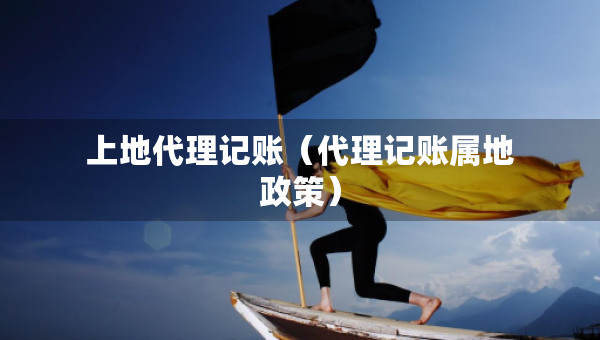 上地代理記賬（代理記賬屬地政策）