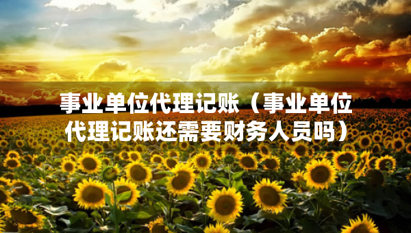 事業(yè)單位代理記賬（事業(yè)單位代理記賬還需要財(cái)務(wù)人員嗎）