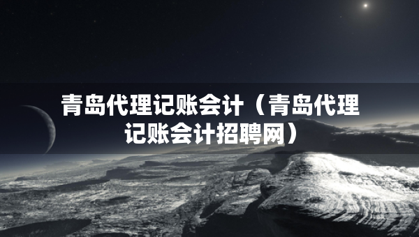 青島代理記賬會計（青島代理記賬會計招聘網(wǎng)）
