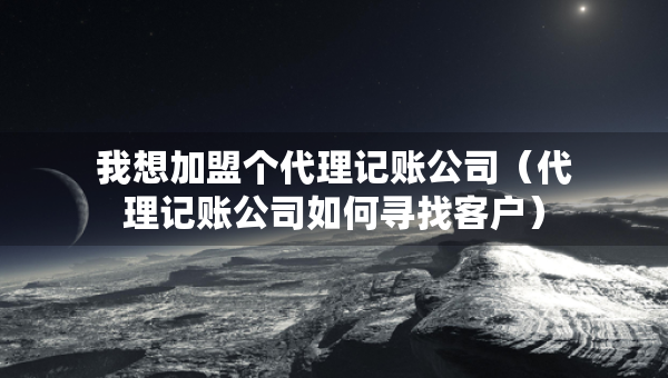 我想加盟個代理記賬公司（代理記賬公司如何尋找客戶）