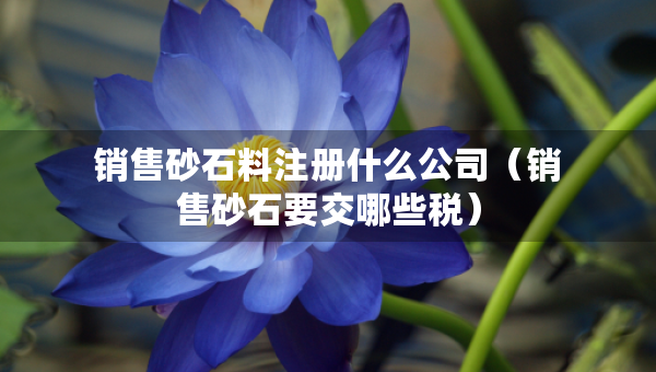 銷售砂石料注冊什么公司（銷售砂石要交哪些稅）