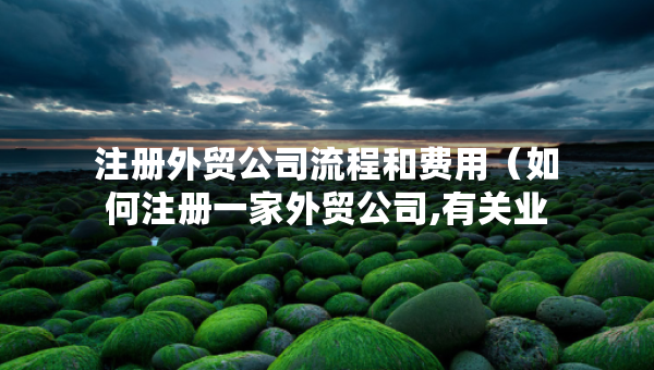 注冊(cè)外貿(mào)公司流程和費(fèi)用（如何注冊(cè)一家外貿(mào)公司,有關(guān)業(yè)務(wù)流程和辦理手續(xù)）