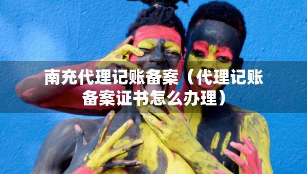 南充代理記賬備案（代理記賬備案證書怎么辦理）