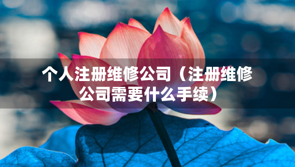 個人注冊維修公司（注冊維修公司需要什么手續(xù)）