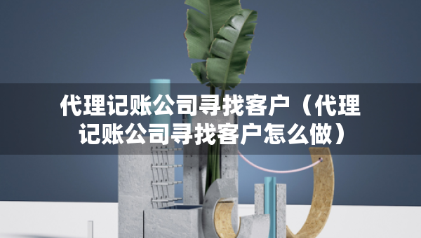 代理記賬公司尋找客戶(hù)（代理記賬公司尋找客戶(hù)怎么做）