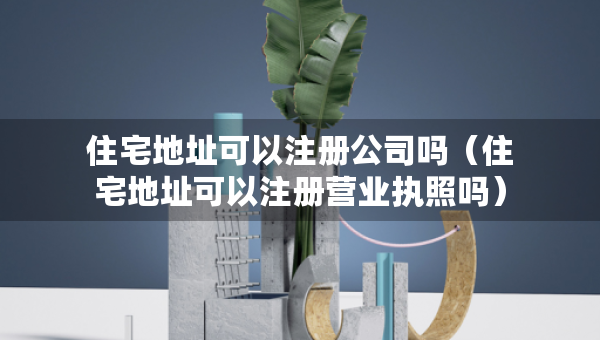 住宅地址可以注冊(cè)公司嗎（住宅地址可以注冊(cè)營業(yè)執(zhí)照嗎）