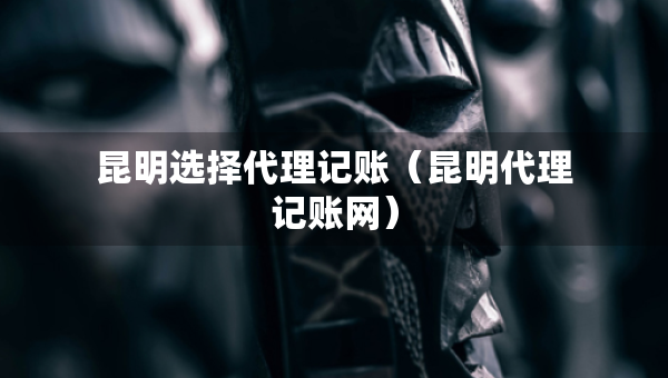 昆明選擇代理記賬（昆明代理記賬網(wǎng)）