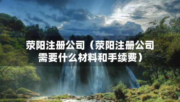 滎陽注冊公司（滎陽注冊公司需要什么材料和手續(xù)費）