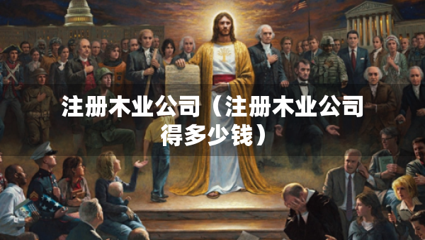 注冊木業(yè)公司（注冊木業(yè)公司得多少錢）
