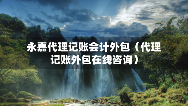 永嘉代理記賬會計外包（代理記賬外包在線咨詢）