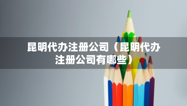 昆明代辦注冊公司（昆明代辦注冊公司有哪些）