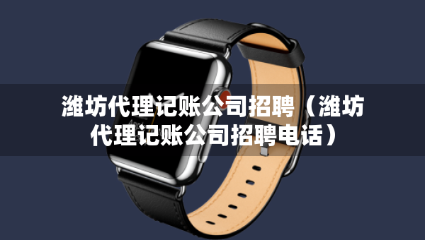 濰坊代理記賬公司招聘（濰坊代理記賬公司招聘電話）