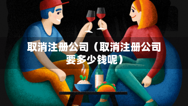 取消注冊公司（取消注冊公司要多少錢呢）