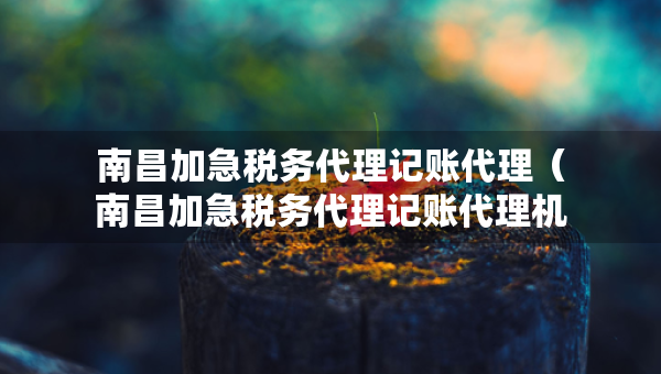 南昌加急稅務(wù)代理記賬代理（南昌加急稅務(wù)代理記賬代理機(jī)構(gòu)）