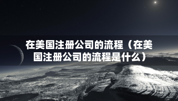 在美國(guó)注冊(cè)公司的流程（在美國(guó)注冊(cè)公司的流程是什么）