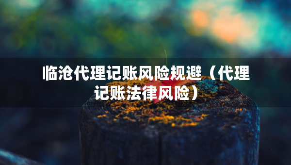 臨滄代理記賬風險規(guī)避（代理記賬法律風險）
