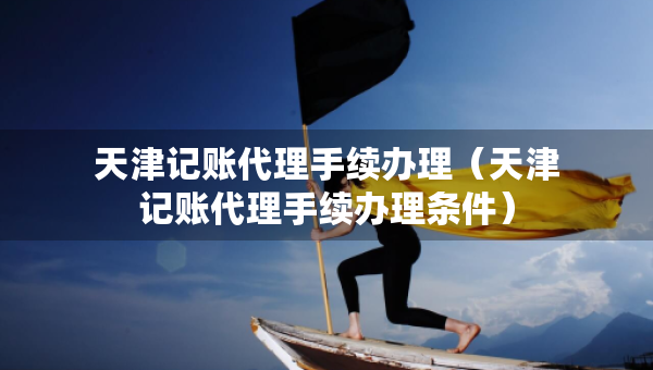 天津記賬代理手續(xù)辦理（天津記賬代理手續(xù)辦理?xiàng)l件）