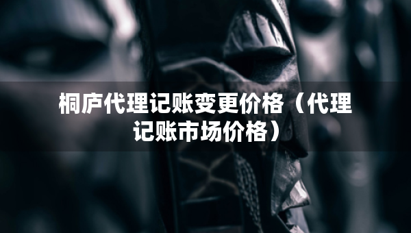 桐廬代理記賬變更價(jià)格（代理記賬市場(chǎng)價(jià)格）