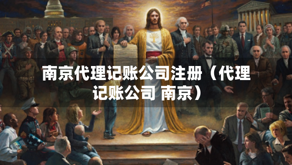 南京代理記賬公司注冊（代理記賬公司 南京）