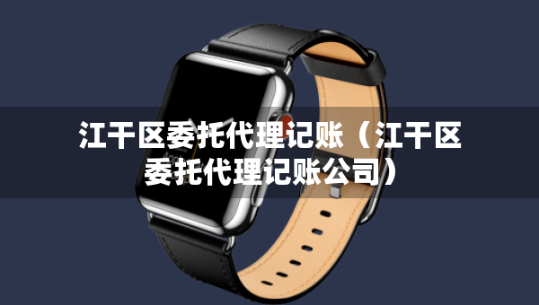 江干區(qū)委托代理記賬（江干區(qū)委托代理記賬公司）