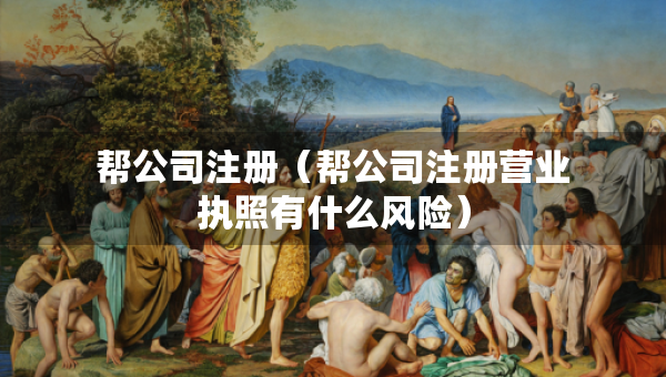 幫公司注冊（幫公司注冊營業(yè)執(zhí)照有什么風險）