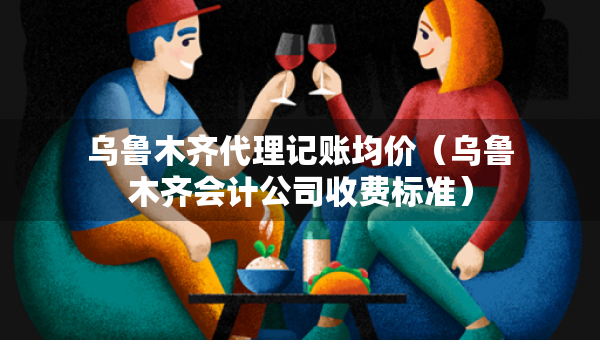 烏魯木齊代理記賬均價(jià)（烏魯木齊會(huì)計(jì)公司收費(fèi)標(biāo)準(zhǔn)）