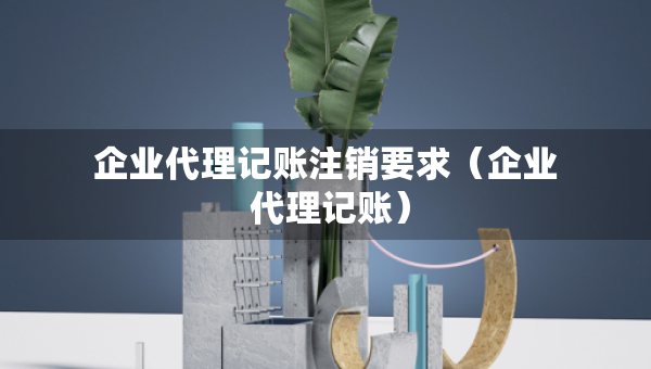 企業(yè)代理記賬注銷要求（企業(yè) 代理記賬）