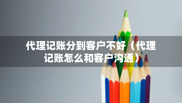 代理記賬分到客戶不好（代理記賬怎么和客戶溝通）