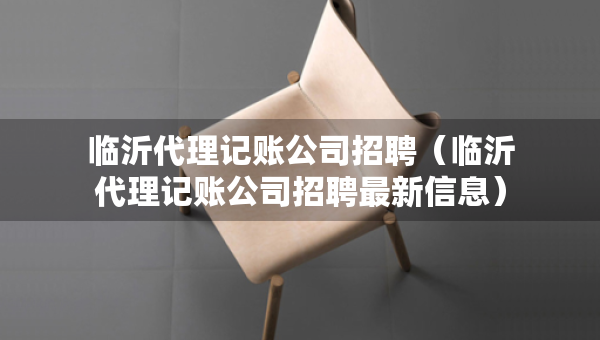臨沂代理記賬公司招聘（臨沂代理記賬公司招聘最新信息）
