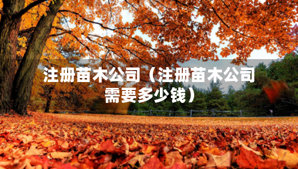 注冊(cè)苗木公司（注冊(cè)苗木公司需要多少錢(qián)）