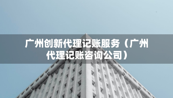 廣州創(chuàng)新代理記賬服務(wù)（廣州代理記賬咨詢公司）