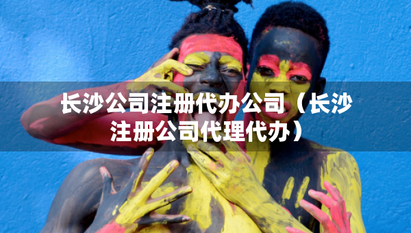 長(zhǎng)沙公司注冊(cè)代辦公司（長(zhǎng)沙注冊(cè)公司代理代辦）