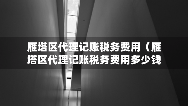 雁塔區(qū)代理記賬稅務(wù)費(fèi)用（雁塔區(qū)代理記賬稅務(wù)費(fèi)用多少錢）
