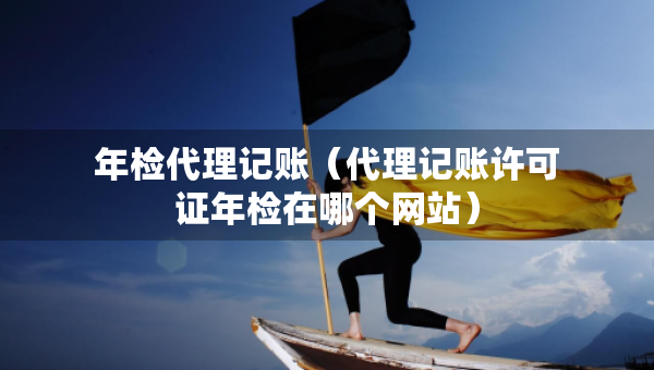 年檢代理記賬（代理記賬許可證年檢在哪個(gè)網(wǎng)站）