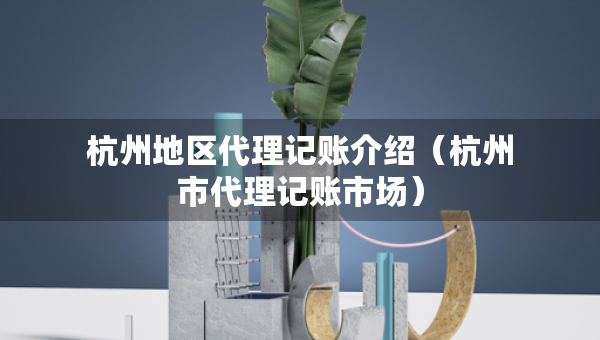 杭州地區(qū)代理記賬介紹（杭州市代理記賬市場）
