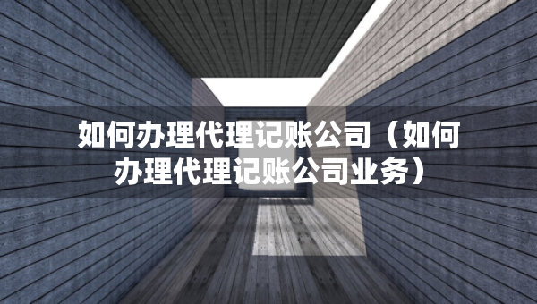 如何辦理代理記賬公司（如何辦理代理記賬公司業(yè)務(wù)）