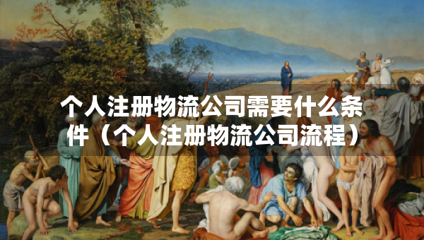 個人注冊物流公司需要什么條件（個人注冊物流公司流程）