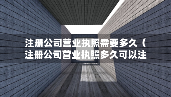 注冊(cè)公司營(yíng)業(yè)執(zhí)照需要多久（注冊(cè)公司營(yíng)業(yè)執(zhí)照多久可以注銷）