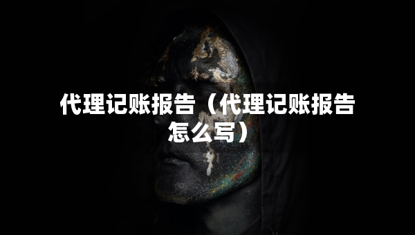 代理記賬報告（代理記賬報告怎么寫）