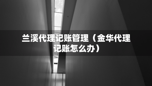蘭溪代理記賬管理（金華代理記賬怎么辦）