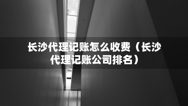 長(zhǎng)沙代理記賬怎么收費(fèi)（長(zhǎng)沙代理記賬公司排名）