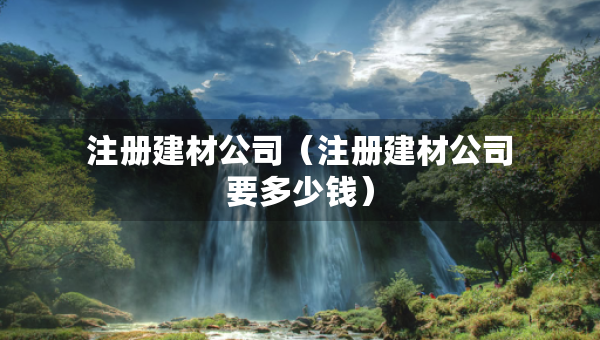 注冊建材公司（注冊建材公司要多少錢）