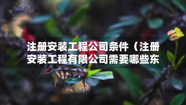 注冊安裝工程公司條件（注冊安裝工程有限公司需要哪些東西?）