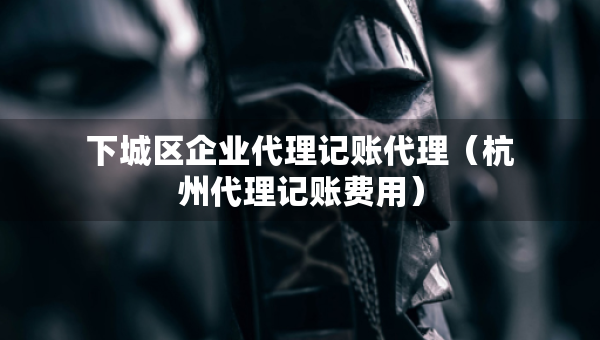 下城區(qū)企業(yè)代理記賬代理（杭州代理記賬費用）