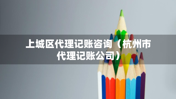 上城區(qū)代理記賬咨詢（杭州市代理記賬公司）