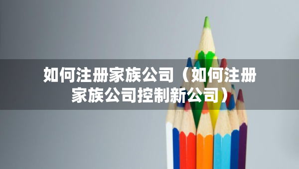 如何注冊(cè)家族公司（如何注冊(cè)家族公司控制新公司）
