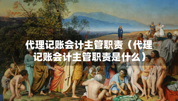 代理記賬會計主管職責(zé)（代理記賬會計主管職責(zé)是什么）
